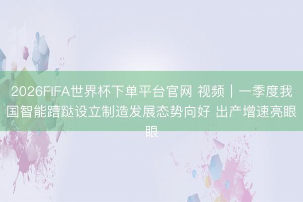 2026FIFA世界杯下单平台官网 视频|一季度我国智能蹧跶设立制造发展态势向好 出产增速亮眼