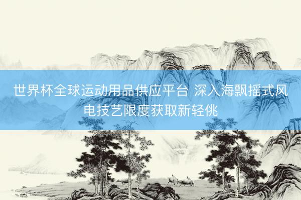 世界杯全球运动用品供应平台 深入海飘摇式风电技艺限度获取新轻佻