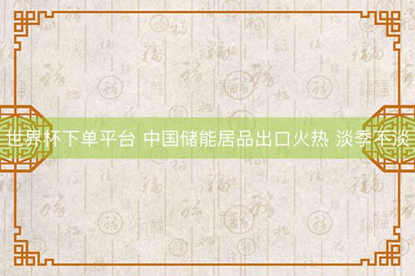 世界杯下单平台 中国储能居品出口火热 淡季不淡