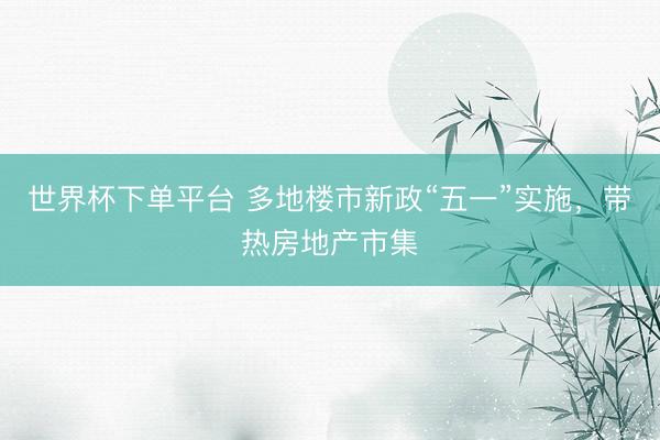 世界杯下单平台 多地楼市新政“五一”实施，带热房地产市集