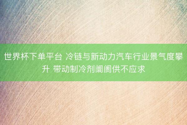 世界杯下单平台 冷链与新动力汽车行业景气度攀升 带动制冷剂阛阓供不应求