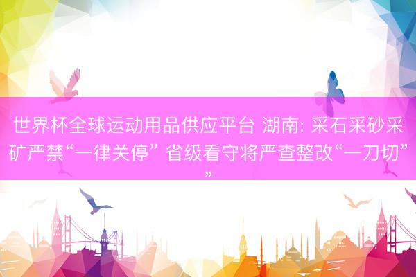 世界杯全球运动用品供应平台 湖南: 采石采砂采矿严禁“一律关停” 省级看守将严查整改“一刀切”