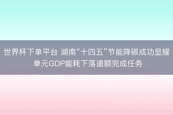 世界杯下单平台 湖南“十四五”节能降碳成功显耀 单元GDP能耗下落逾额完成任务