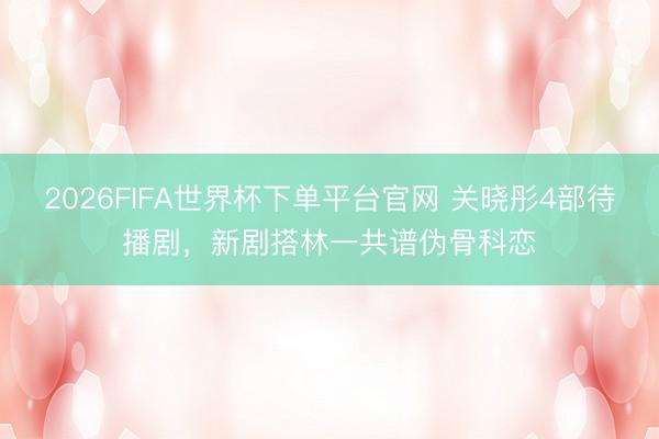 2026FIFA世界杯下单平台官网 关晓彤4部待播剧，新剧搭林一共谱伪骨科恋