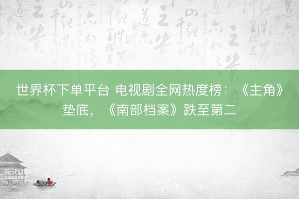 世界杯下单平台 电视剧全网热度榜：《主角》垫底，《南部档案》跌至第二
