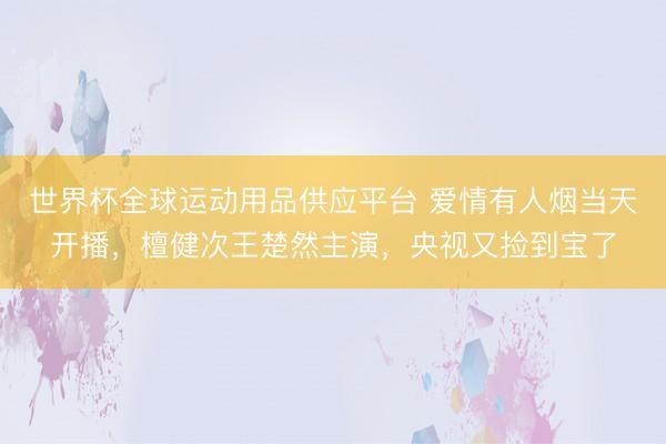 世界杯全球运动用品供应平台 爱情有人烟当天开播，檀健次王楚然主演，央视又捡到宝了