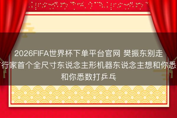 2026FIFA世界杯下单平台官网 樊振东别走，这里有行家首个全尺寸东说念主形机器东说念主想和你悉数打乒乓