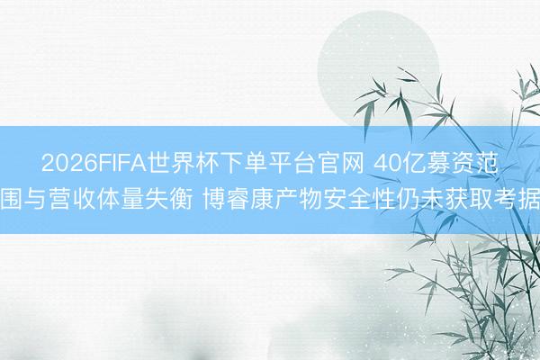 2026FIFA世界杯下单平台官网 40亿募资范围与营收体量失衡 博睿康产物安全性仍未获取考据