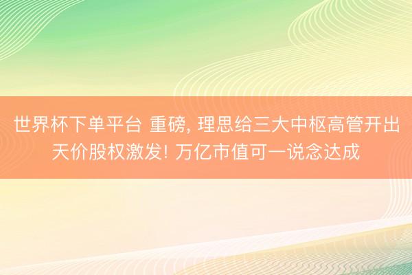 世界杯下单平台 重磅， 理思给三大中枢高管开出天价股权激发! 万亿市值可一说念达成