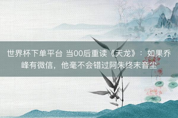世界杯下单平台 当00后重读《天龙》：如果乔峰有微信，他毫不会错过阿朱终末音尘