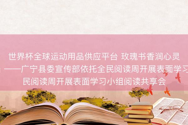 世界杯全球运动用品供应平台 玫瑰书香润心灵 以学赋能促担当 ——广宁县委宣传部依托全民阅读周开展表面学习小组阅读共享会