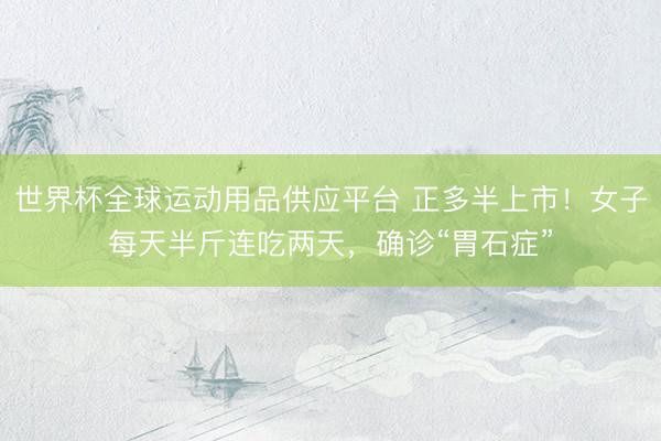 世界杯全球运动用品供应平台 正多半上市！女子每天半斤连吃两天，确诊“胃石症”