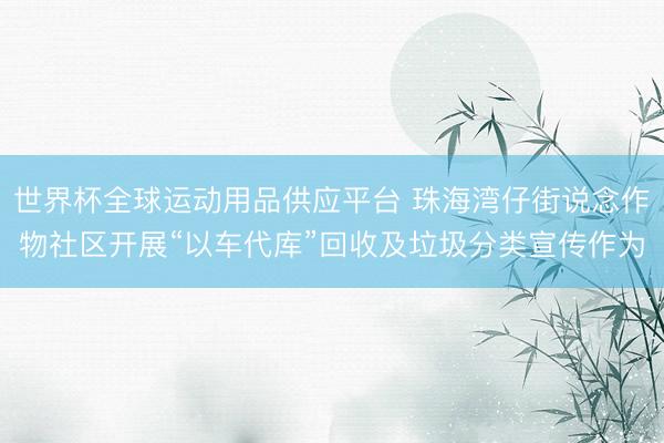 世界杯全球运动用品供应平台 珠海湾仔街说念作物社区开展“以车代库”回收及垃圾分类宣传作为