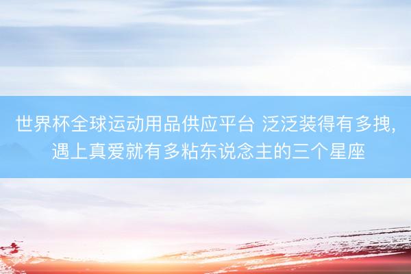 世界杯全球运动用品供应平台 泛泛装得有多拽， 遇上真爱就有多粘东说念主的三个星座