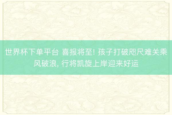 世界杯下单平台 喜报将至! 孩子打破咫尺难关乘风破浪， 行将凯旋上岸迎来好运