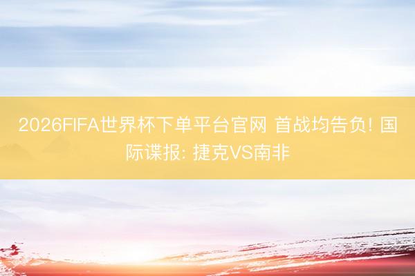 2026FIFA世界杯下单平台官网 首战均告负! 国际谍报: 捷克VS南非