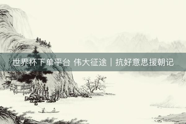 世界杯下单平台 伟大征途｜抗好意思援朝记