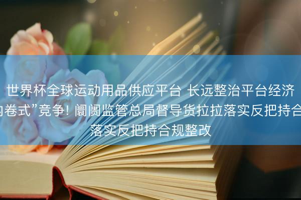 世界杯全球运动用品供应平台 长远整治平台经济范畴“内卷式”竞争! 阛阓监管总局督导货拉拉落实反把持合规整改